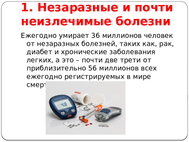 1. Незаразные и почти неизлечимые болезни Ежегодно умирает 36 миллионов человек от незаразных болезней, таких как, рак, диабет и хронические заболевания легких, а это – почти две трети от приблизительно 56 миллионов всех ежегодно регистрируемых в мире смертей 