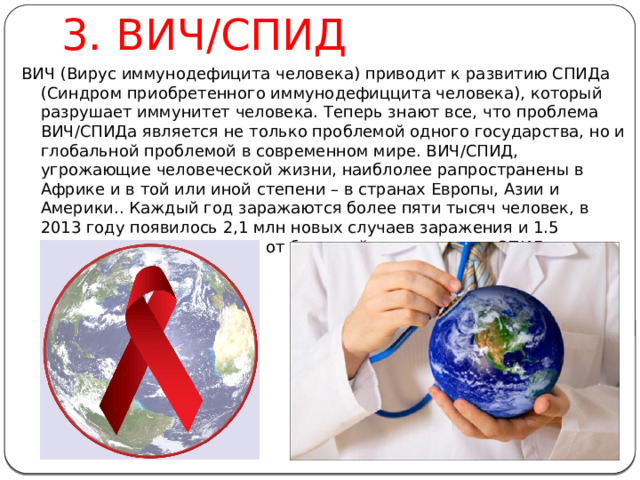 3. ВИЧ/СПИД ВИЧ (Вирус иммунодефицита человека) приводит к развитию СПИДа (Синдром приобретенного иммунодефиццита человека), который разрушает иммунитет человека. Теперь знают все, что проблема ВИЧ/СПИДа является не только проблемой одного государства, но и глобальной проблемой в современном мире. ВИЧ/СПИД, угрожающие человеческой жизни, наиблолее рапространены в Африке и в той или иной степени – в странах Европы, Азии и Америки.. Каждый год заражаются более пяти тысяч человек, в 2013 году появилось 2,1 млн новых случаев заражения и 1.5 миллио нов людей умерли от болезней, связанных со СПИДом. 