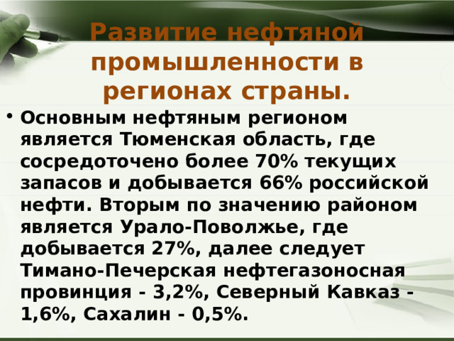 Развитие нефтяной промышленности в регионах страны. Основным нефтяным регионом является Тюменская область, где сосредоточено более 70% текущих запасов и добывается 66% российской нефти. Вторым по значению районом является Урало-Поволжье, где добывается 27%, далее следует Тимано-Печерская нефтегазоносная провинция - 3,2%, Северный Кавказ - 1,6%, Сахалин - 0,5%. 