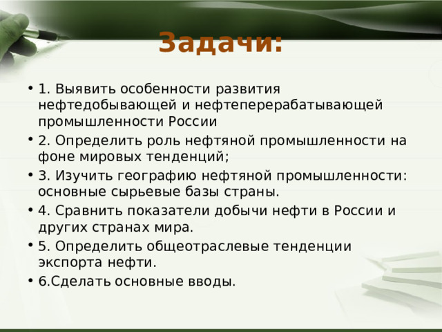 Задачи: 1. Выявить особенности развития нефтедобывающей и нефтеперерабатывающей промышленности России 2. Определить роль нефтяной промышленности на фоне мировых тенденций; 3. Изучить географию нефтяной промышленности: основные сырьевые базы страны. 4. Сравнить показатели добычи нефти в России и других странах мира. 5. Определить общеотраслевые тенденции экспорта нефти. 6.Сделать основные вводы. 