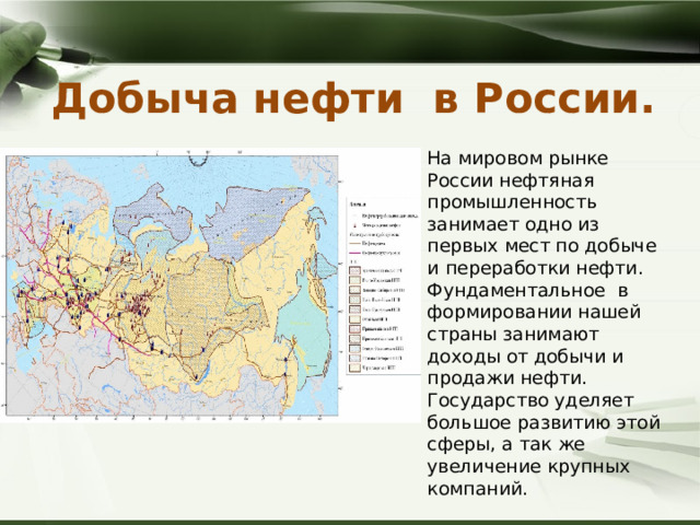 Добыча нефти в России.   На мировом рынке России нефтяная промышленность занимает одно из первых мест по добыче и переработки нефти. Фундаментальное в формировании нашей страны занимают доходы от добычи и продажи нефти. Государство уделяет большое развитию этой сферы, а так же увеличение крупных компаний. 