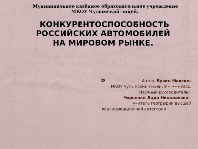 Муниципальное казённое образовательное учреждение МКОУ Чулымский лицей.             Конкурентоспособность российских автомобилей на мировом рынке.       »    Автор: Букин Максим.  МКОУ Чулымский лицей, 9 « м» класс.  Научный руководитель :  Черненко Лада Николаевна.  учитель географии высшей  квалификационной категории.  