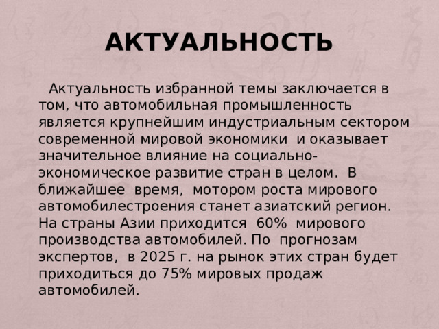 Актуальность  Актуальность избранной темы заключается в том, что автомобильная промышленность является крупнейшим индустриальным сектором современной мировой экономики и оказывает значительное влияние на социально-экономическое развитие стран в целом. В ближайшее время, мотором роста мирового автомобилестроения станет азиатский регион. На страны Азии приходится 60% мирового производства автомобилей. По прогнозам экспертов, в 2025 г. на рынок этих стран будет приходиться до 75% мировых продаж автомобилей. 