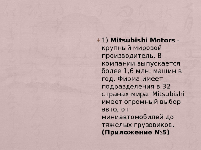 1) Мitsubishi Motors - крупный мировой производитель. В компании выпускается более 1,6 млн. машин в год. Фирма имеет подразделения в 32 странах мира. Мitsubishi имеет огромный выбор авто, от миниавтомобилей до тяжелых грузовиков . (Приложение №5) 