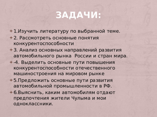 Задачи: 1.Изучить литературу по выбранной теме. 2. Рассмотреть основные понятия конкурентоспособности 3. Анализ основных направлений развития автомобильного рынка России и стран мира. -4. Выделить основные пути повышения конкурентоспособности отечественного машиностроения на мировом рынке 5.Предложить основные пути развития автомобильной промышленности в РФ. 6.Выяснить, каким автомобилям отдают предпочтения жители Чулыма и мои одноклассники. 