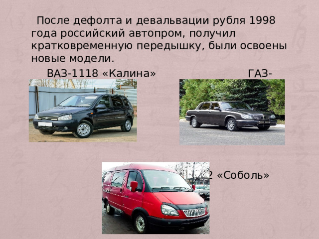  После дефолта и девальвации рубля 1998 года российский автопром, получил кратковременную передышку, были освоены новые модели.  ВАЗ-1118 «Калина» ГАЗ-31105 «Волга»  ГАЗ-2217/2752 «Соболь» 