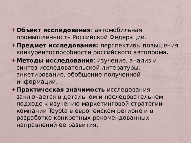 Объект исследования : автомобильная промышленность Российской Федерации. Предмет исследования: перспективы повышения конкурентоспособности российского автопрома . Методы исследования : изучение, анализ и синтез исследовательской литературы, анкетирование, обобщение полученной информации. Практическая значимость исследования заключается в детальном и последовательном подходе к изучению маркетинговой стратегии компании Toyota в европейском регионе и в разработке конкретных рекомендованных направлений ее развития. 