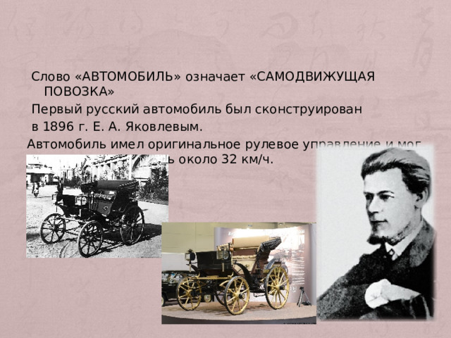  Слово «АВТОМОБИЛЬ» означает «САМОДВИЖУЩАЯ ПОВОЗКА»  Первый русский автомобиль был сконструирован  в 1896 г. Е. А. Яковлевым. Автомобиль имел оригинальное рулевое управление и мог развивать скорость около 32 км/ч. 