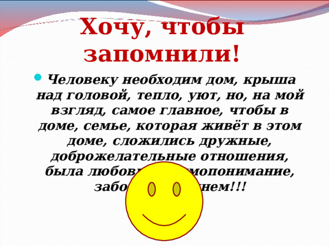 Хочу, чтобы запомнили! Человеку необходим дом, крыша над головой, тепло, уют, но, на мой взгляд, самое главное, чтобы в доме, семье, которая живёт в этом доме, сложились дружные, доброжелательные отношения, была любовь, взаимопонимание, забота о ближнем!!!   