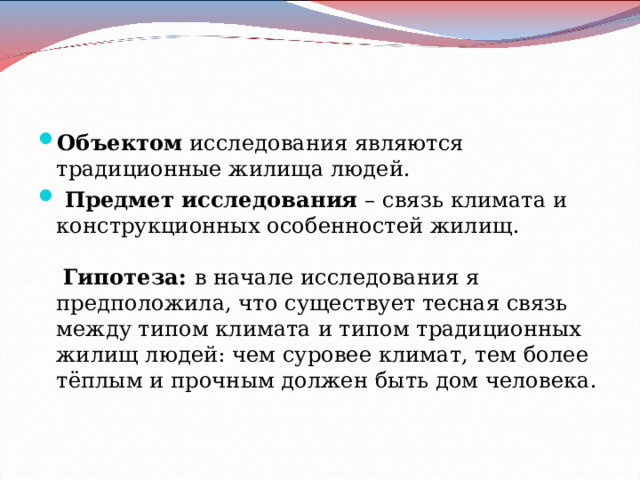 Объектом исследования являются традиционные жилища людей.  Предмет исследования – связь климата и конструкционных особенностей жилищ.    Гипотеза: в начале исследования я предположила, что существует тесная связь между типом климата и типом традиционных жилищ людей: чем суровее климат, тем более тёплым и прочным должен быть дом человека.   