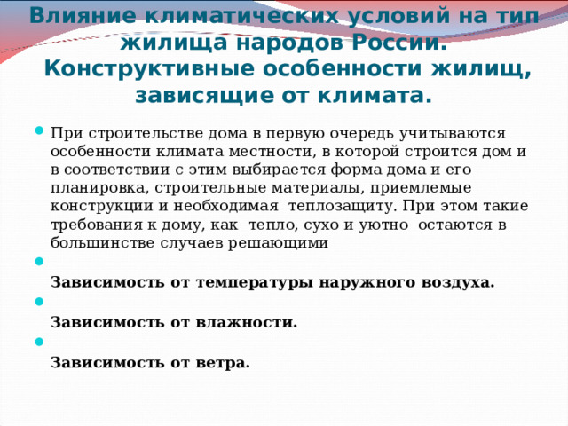 Влияние климатических условий на тип жилища народов России.  Конструктивные особенности жилищ, зависящие от климата.   При строительстве дома в первую очередь учитываются особенности климата местности, в которой строится дом и в соответствии с этим выбирается форма дома и его планировка, строительные материалы, приемлемые конструкции и необходимая  теплозащиту. При этом такие требования к дому, как  тепло, сухо и уютно  остаются в большинстве случаев решающими  Зависимость от температуры наружного воздуха.  Зависимость от влажности.  Зависимость от ветра.   