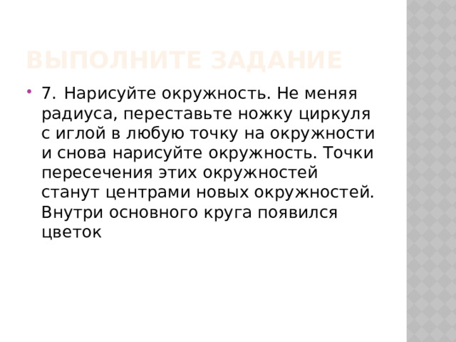 Выполните Задание 7.  Нарисуйте окружность. Не меняя радиуса, переставьте ножку циркуля с иглой в любую точку на окружности и снова нарисуйте окружность. Точки пересечения этих окружностей станут центрами новых окружностей. Внутри основного круга появился цветок 
