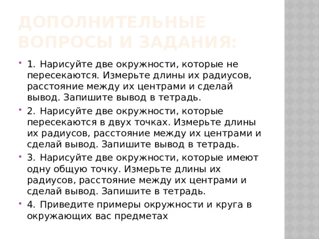 Дополнительные вопросы и задания: 1.  Нарисуйте две окружности, которые не пересекаются. Измерьте длины их радиусов, расстояние между их центрами и сделай вывод. Запишите вывод в тетрадь. 2.  Нарисуйте две окружности, которые пересекаются в двух точках. Измерьте длины их радиусов, расстояние между их центрами и сделай вывод. Запишите вывод в тетрадь. 3.  Нарисуйте две окружности, которые имеют одну общую точку. Измерьте длины их радиусов, расстояние между их центрами и сделай вывод. Запишите в тетрадь. 4.  Приведите примеры окружности и круга в окружающих вас предметах 