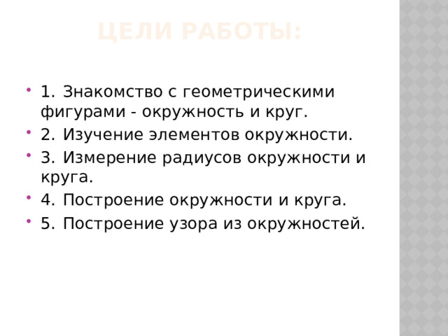 Цели работы:   1.  Знакомство с геометрическими фигурами - окружность и круг. 2.  Изучение элементов окружности. 3.  Измерение радиусов окружности и круга. 4.  Построение окружности и круга. 5.  Построение узора из окружностей. 