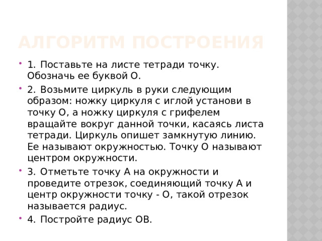 Алгоритм построения 1.  Поставьте на листе тетради точку. Обозначь ее буквой О. 2.  Возьмите циркуль в руки следующим образом: ножку циркуля с иглой установи в точку О, а ножку циркуля с грифелем вращайте вокруг данной точки, касаясь листа тетради. Циркуль опишет замкнутую линию. Ее называют окружностью. Точку О называют центром окружности. 3.  Отметьте точку А на окружности и проведите отрезок, соединяющий точку А и центр окружности точку - О, такой отрезок называется радиус. 4.  Постройте радиус ОВ. 