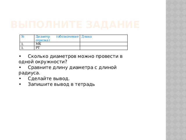 Выполните задание № Диаметр (обозначение отрезка)   Длина МК   РТ     •  Сколько диаметров можно провести в одной окружности? •  Сравните длину диаметра с длиной радиуса. •  Сделайте вывод. •  Запишите вывод в тетрадь 