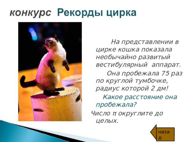  На представлении в цирке кошка показала необычайно развитый вестибулярный  аппарат.  Она пробежала 75 раз по круглой тумбочке, радиус которой 2 дм!  Какое расстояние она пробежала? Число π округлите до целых. назад 