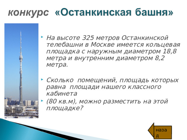 На высоте 325 метров Останкинской телебашни в Москве имеется кольцевая площадка с наружным диаметром 18,8 метра и внутренним диаметром 8,2 метра.  Сколько помещений, площадь которых равна площади нашего классного кабинета  (80 кв.м ) , можно разместить на этой площадке? назад 