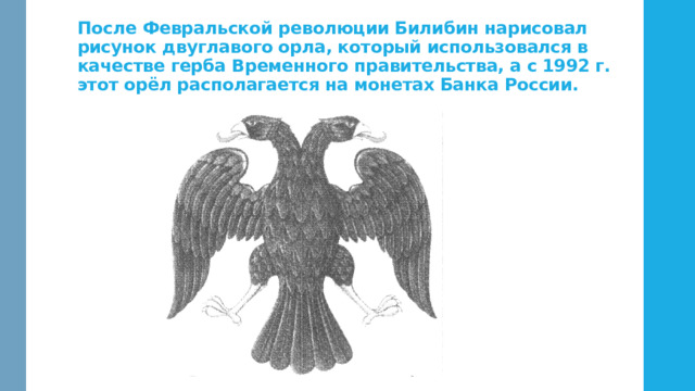 После Февральской революции Билибин нарисовал рисунок двуглавого орла, который использовался в качестве герба Временного правительства, а с 1992 г. этот орёл располагается на монетах Банка России. 