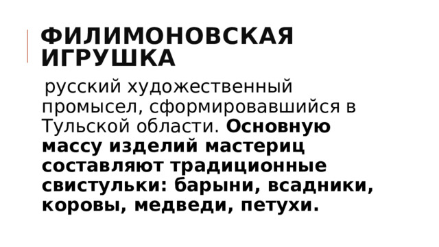 Филимоновская игрушка  русский художественный промысел, сформировавшийся в Тульской области. Основную массу изделий мастериц составляют традиционные свистульки: барыни, всадники, коровы, медведи, петухи. 