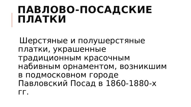 Павлово-Посадские платки   Шерстяные и полушерстяные платки, украшенные традиционным красочным набивным орнаментом, возникшим в подмосковном городе Павловский Посад в 1860-1880-х гг. 