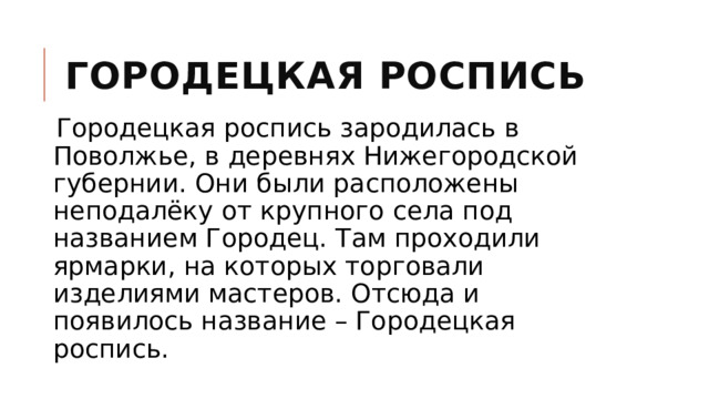 Городецкая роспись Городецкая роспись зародилась в Поволжье, в деревнях Нижегородской губернии. Они были расположены неподалёку от крупного села под названием Городец. Там проходили ярмарки, на которых торговали изделиями мастеров. Отсюда и появилось название – Городецкая роспись. 