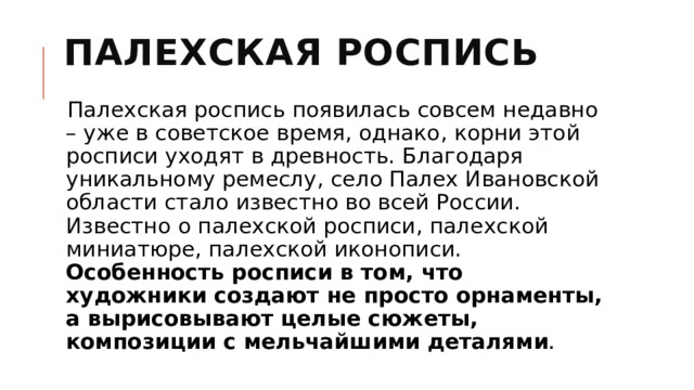 Палехская роспись   Палехская роспись появилась совсем недавно – уже в советское время, однако, корни этой росписи уходят в древность. Благодаря уникальному ремеслу, село Палех Ивановской области стало известно во всей России. Известно о палехской росписи, палехской миниатюре, палехской иконописи. Особенность росписи в том, что художники создают не просто орнаменты, а вырисовывают целые сюжеты, композиции с мельчайшими деталями . 