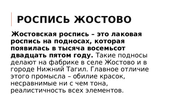 Роспись Жостово Жостовская роспись – это лаковая роспись на подносах, которая появилась в тысяча восемьсот двадцать пятом году. Такие подносы делают на фабрике в селе Жостово и в городе Нижний Тагил. Главное отличие этого промысла – обилие красок, несравнимые ни с чем тона, реалистичность всех элементов. 