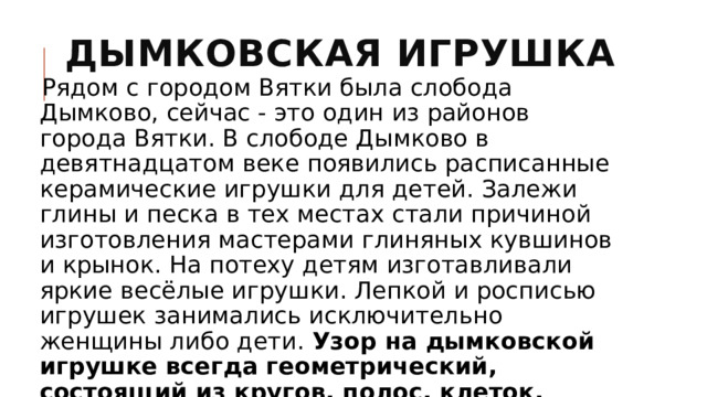 Дымковская игрушка   Рядом с городом Вятки была слобода Дымково, сейчас - это один из районов города Вятки. В слободе Дымково в девятнадцатом веке появились расписанные керамические игрушки для детей. Залежи глины и песка в тех местах стали причиной изготовления мастерами глиняных кувшинов и крынок. На потеху детям изготавливали яркие весёлые игрушки. Лепкой и росписью игрушек занимались исключительно женщины либо дети. Узор на дымковской игрушке всегда геометрический, состоящий из кругов, полос, клеток. Кроме своеобразной росписи игрушка выделяется тем, что её отделывают золотом. 