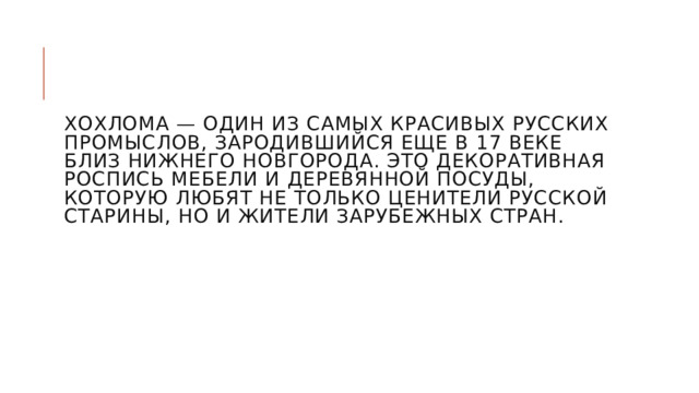    Хохлома — один из самых красивых русских промыслов, зародившийся еще в 17 веке близ Нижнего Новгорода. Это декоративная роспись мебели и деревянной посуды, которую любят не только ценители русской старины, но и жители зарубежных стран. 