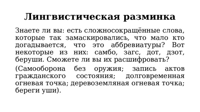 Лингвистическая разминка Знаете ли вы: есть сложносокращённые слова, которые так замаскировались, что мало кто догадывается, что это аббревиатуры? Вот некоторые из них: самбо, загс, дот, дзот, беруши. Сможете ли вы их расшифровать? (Самооборона без оружия; запись актов гражданского состояния; долговременная огневая точка; деревоземляная огневая точка; береги уши). 