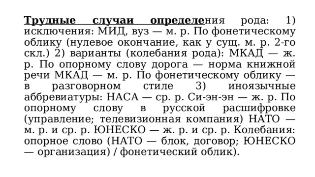 Трудные случаи определе ния рода: 1) исключения: МИД, вуз — м. р. По фонетическому облику (нулевое окончание, как у сущ. м. р. 2-го скл.) 2) варианты (колебания рода): МКАД — ж. р. По опорному слову дорога — норма книжной речи МКАД — м. р. По фонетическому облику — в разговорном стиле 3) иноязычные аббревиатуры: НАСА — ср. р. Си-эн-эн — ж. р. По опорному слову в русской расшифровке (управление; телевизионная компания) НАТО — м. р. и ср. р. ЮНЕСКО — ж. р. и ср. р. Колебания: опорное слово (НАТО — блок, договор; ЮНЕСКО — организация) / фонетический облик). 