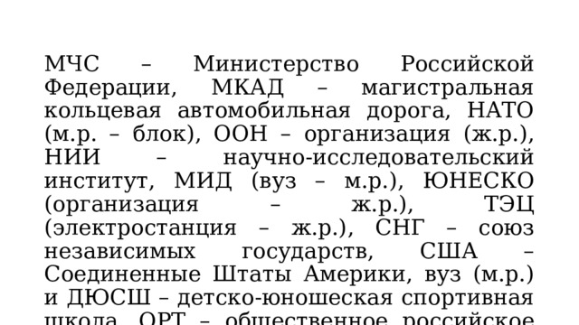 МЧС – Министерство Российской Федерации, МКАД – магистральная кольцевая автомобильная дорога, НАТО (м.р. – блок), ООН – организация (ж.р.), НИИ – научно-исследовательский институт, МИД (вуз – м.р.), ЮНЕСКО (организация – ж.р.), ТЭЦ (электростанция – ж.р.), СНГ – союз независимых государств, США – Соединенные Штаты Америки, вуз (м.р.) и ДЮСШ – детско-юношеская спортивная школа, ОРТ – общественное российское телевидение. 