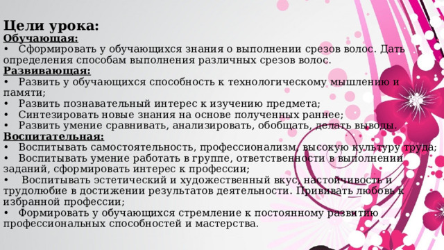 Цели урока:  Обучающая:  •  Сформировать у обучающихся знания о выполнении срезов волос. Дать определения способам выполнения различных срезов волос.  Развивающая:  •  Развить у обучающихся способность к технологическому мышлению и памяти;  •  Развить познавательный интерес к изучению предмета;  •  Синтезировать новые знания на основе полученных раннее;  •  Развить умение сравнивать, анализировать, обобщать, делать выводы.  Воспитательная:  •  Воспитывать самостоятельность, профессионализм, высокую культуру труда;  •  Воспитывать умение работать в группе, ответственности в выполнении заданий, сформировать интерес к профессии;  •  Воспитывать эстетический и художественный вкус, настойчивость и трудолюбие в достижении результатов деятельности. Прививать любовь к избранной профессии;  •  Формировать у обучающихся стремление к постоянному развитию профессиональных способностей и мастерства.   