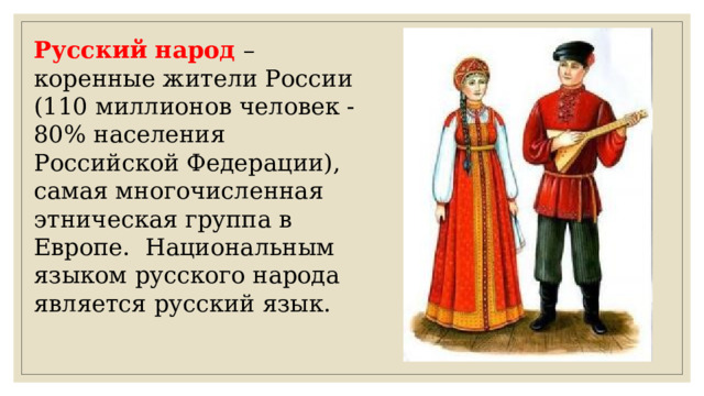 Русский народ –коренные жители России (110 миллионов человек - 80% населения Российской Федерации), самая многочисленная этническая группа в Европе.  Национальным языком русского народа является русский язык. 