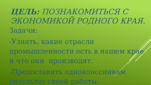 Цель: Познакомиться с экономикой родного края.   Задачи: -Узнать, какие отрасли промышленности есть в нашем крае и что они производят. -Предоставить одноклассникам результат своей работы.     
