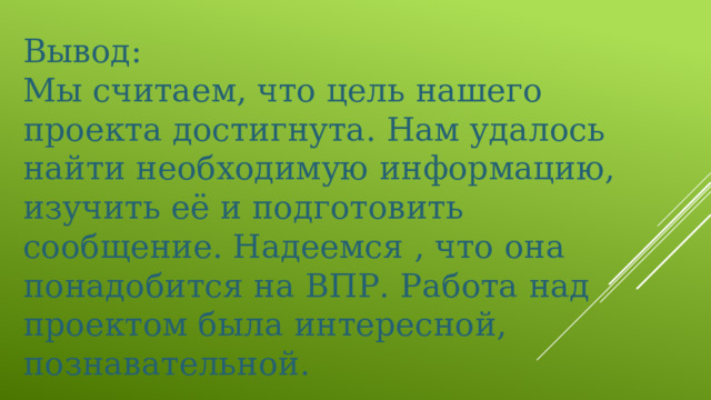 Вывод: Мы считаем, что цель нашего проекта достигнута. Нам удалось найти необходимую информацию, изучить её и подготовить сообщение. Надеемся , что она понадобится на ВПР. Работа над проектом была интересной, познавательной. 