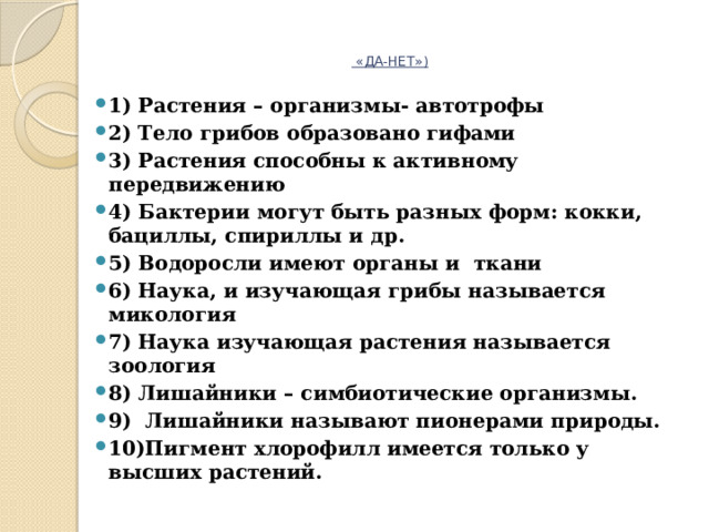     «ДА-НЕТ»)   1) Растения – организмы- автотрофы 2) Тело грибов образовано гифами 3) Растения способны к активному передвижению 4) Бактерии могут быть разных форм: кокки, бациллы, спириллы и др. 5) Водоросли имеют органы и ткани 6) Наука, и изучающая грибы называется микология 7) Наука изучающая растения называется зоология 8) Лишайники – симбиотические организмы. 9) Лишайники называют пионерами природы. 10)Пигмент хлорофилл имеется только у высших растений.   