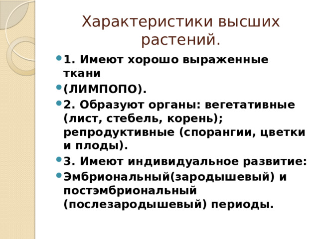 Характеристики высших растений. 1. Имеют хорошо выраженные ткани (ЛИМПОПО). 2. Образуют органы: вегетативные (лист, стебель, корень); репродуктивные (спорангии, цветки и плоды). 3. Имеют индивидуальное развитие: Эмбриональный(зародышевый) и постэмбриональный (послезародышевый) периоды. 