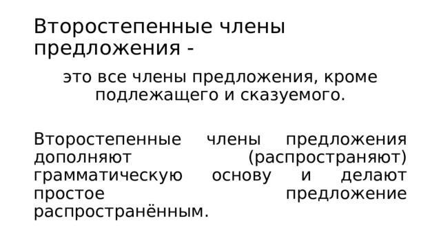 Второстепенные члены предложения - это все члены предложения, кроме подлежащего и сказуемого. Второстепенные члены предложения дополняют (распространяют) грамматическую основу и делают простое предложение распространённым. 