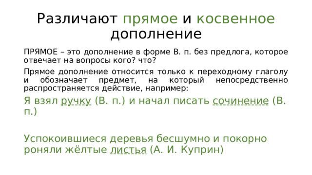 Различают прямое и косвенное дополнение ПРЯМОЕ – это дополнение в форме В. п. без предлога, которое отвечает на вопросы кого? что? Прямое дополнение относится только к переходному глаголу и обозначает предмет, на который непосредственно распространяется действие, например: Я взял ручку (В. п.) и начал писать сочинение (В. п.) Успокоившиеся деревья бесшумно и покорно роняли жёлтые листья (А. И. Куприн) 