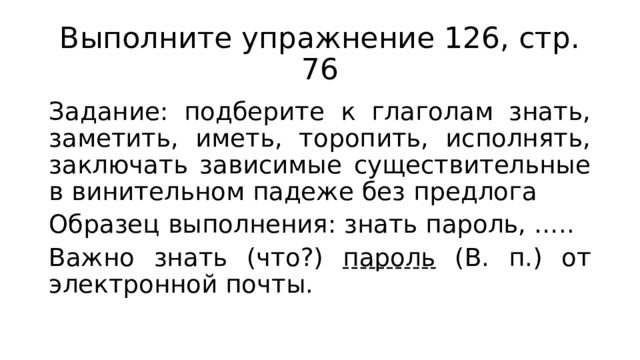 Выполните упражнение 126, стр. 76 Задание: подберите к глаголам знать, заметить, иметь, торопить, исполнять, заключать зависимые существительные в винительном падеже без предлога Образец выполнения: знать пароль, ….. Важно знать (что?) пароль (В. п.) от электронной почты. 