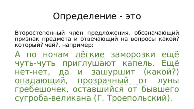 Определение - это Второстепенный член предложения, обозначающий признак предмета и отвечающий на вопросы какой? который? чей?,  например: А по ночам лёгкие заморозки ещё чуть-чуть приглушают капель. Ещё нет-нет, да и зашуршит (какой?) опадающий , прозрачный от луны гребешочек, оставшийся от бывшего сугроба-великана (Г. Троепольский). 