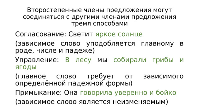Второстепенные члены предложения могут соединяться с другими членами предложения тремя способами Согласование: Светит яркое солнце (зависимое слово уподобляется главному в роде, числе и падеже) Управление: В лесу мы собирали грибы и ягоды (главное слово требует от зависимого определённой падежной формы) Примыкание: Она говорила уверенно и бойко (зависимое слово является неизменяемым) 