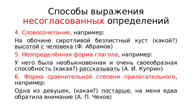 Способы выражения несогласованных определений 4. Словосочетание , например: На обочине сиротливой безлистный куст (какой?) высотой с человека (Ф. Абрамов) 5. Неопределённая форма глагола , например: У него была необыкновенная и очень своеобразная способность (какая?) рассказывать (А. И. Куприн) 6. Форма сравнительной степени прилагательного , например: Одна из девушек, (какая?) постарше , на меня едва обратила внимание (А. П. Чехов) 