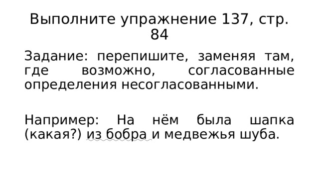 Выполните упражнение 137, стр. 84 Задание: перепишите, заменяя там, где возможно, согласованные определения несогласованными. Например: На нём была шапка (какая?) из бобра и медвежья шуба. 