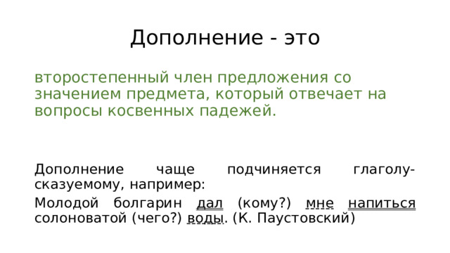 Дополнение - это второстепенный член предложения со значением предмета, который отвечает на вопросы косвенных падежей. Дополнение чаще подчиняется глаголу-сказуемому, например: Молодой болгарин дал (кому?) мне  напиться солоноватой (чего?) воды . (К. Паустовский) 