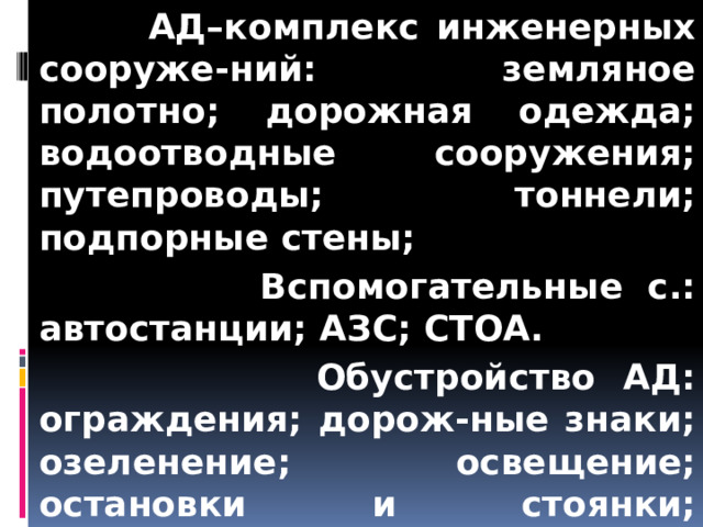  АД–комплекс инженерных сооруже-ний: земляное полотно; дорожная одежда; водоотводные сооружения; путепроводы; тоннели; подпорные стены;  Вспомогательные с.: автостанции; АЗС; СТОА.  Обустройство АД: ограждения; дорож-ные знаки; озеленение; освещение; остановки и стоянки; площадки: смотровые и для отдыха. 