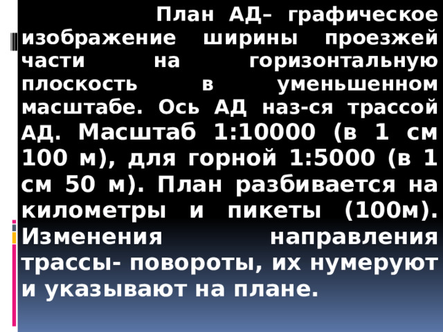  План АД– графическое изображение ширины проезжей части на горизонтальную плоскость в уменьшенном масштабе. Ось АД наз-ся трассой АД. Масштаб 1:10000 (в 1 см 100 м), для горной 1:5000 (в 1 см 50 м). План разбивается на километры и пикеты (100м). Изменения направления трассы- повороты, их нумеруют и указывают на плане. 