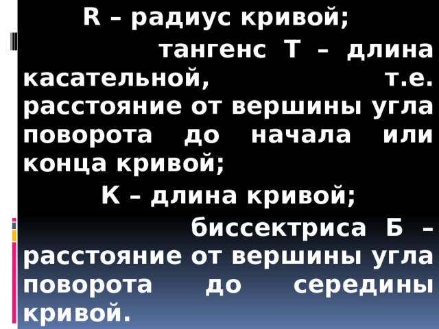  R – радиус кривой;  тангенс T – длина касательной, т.е. расстояние от вершины угла поворота до начала или конца кривой;  К – длина кривой;  биссектриса Б – расстояние от вершины угла поворота до середины кривой. 
